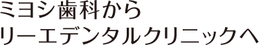 ミヨシ歯科からリーエデンタルクリニックへ