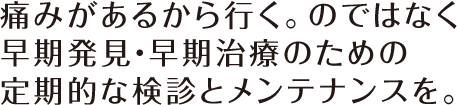 痛みがあるから行く。のではなく早期発見・早期治療のための定期的な検診とメンテナンスを。